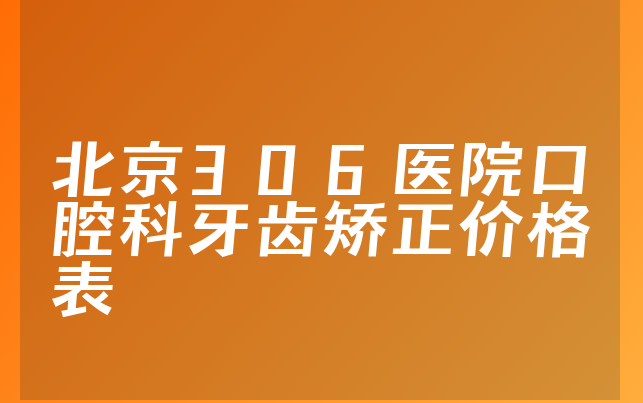 北京306医院口腔科牙齿矫正价格表