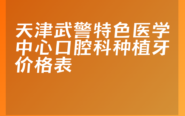 天津武警特色医学中心口腔科种植牙价格表