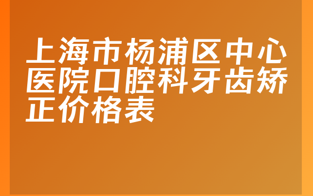 上海市杨浦区中心医院口腔科牙齿矫正价格表